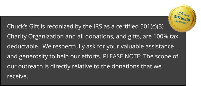 Chuck’s Gift is reconized by the IRS as a certified 501(c)(3) Charity Organization and all donations, and gifts, are 100% tax deductable.  We respectfully ask for your valuable assistance and generosity to help our efforts. PLEASE NOTE: The scope of our outreach is directly relative to the donations that we receive.